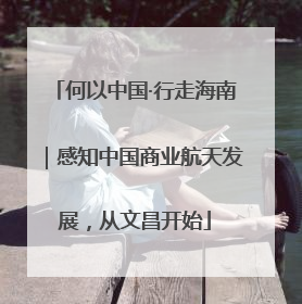 何以中国·行走海南｜感知中国商业航天发展，从文昌开始